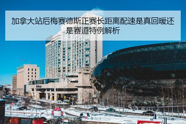 加拿大站后梅赛德斯正赛长距离配速是真回暖还是赛道特例解析
