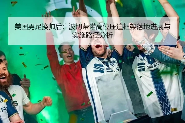 美国男足换帅后：波切蒂诺高位压迫框架落地进展与实施路径分析