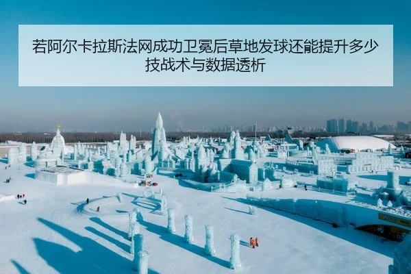 若阿尔卡拉斯法网成功卫冕后草地发球还能提升多少技战术与数据透析